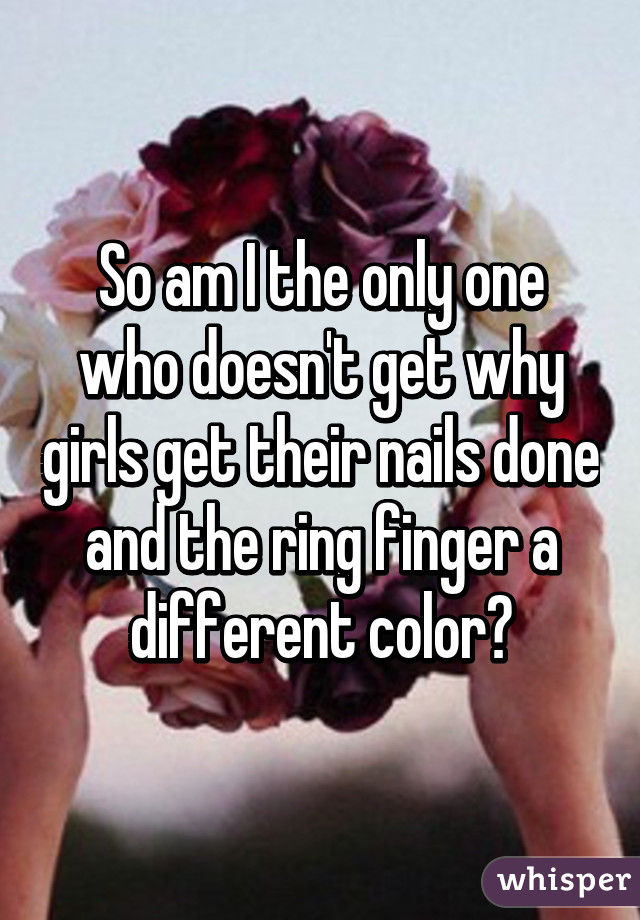 So am I the only one who doesn't get why girls get their nails done and the ring finger a different color?