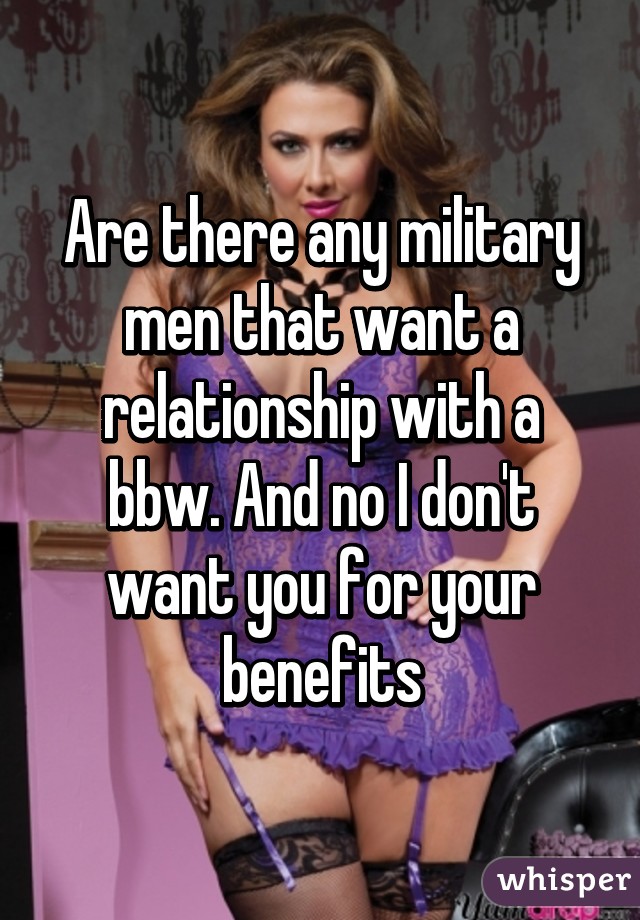 Are there any military men that want a relationship with a bbw. And no I don't want you for your benefits