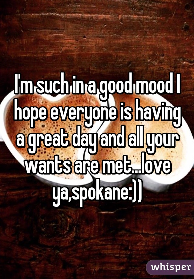 I'm such in a good mood I hope everyone is having a great day and all your wants are met...love ya,spokane:))