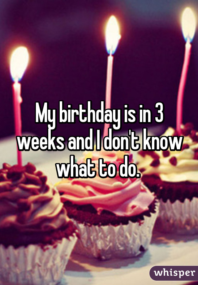 My birthday is in 3 weeks and I don't know what to do. 