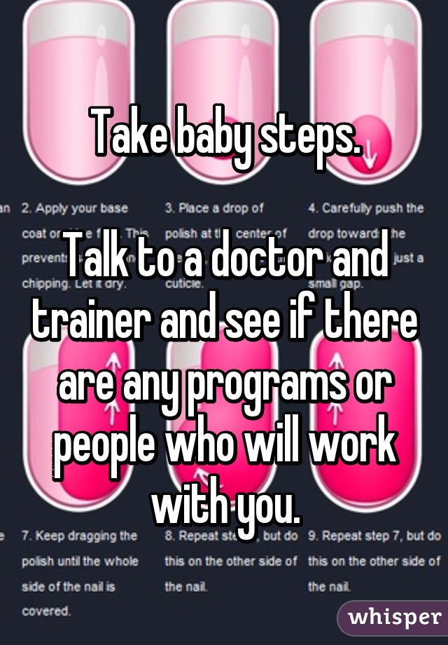 Take baby steps.

Talk to a doctor and trainer and see if there are any programs or people who will work with you.