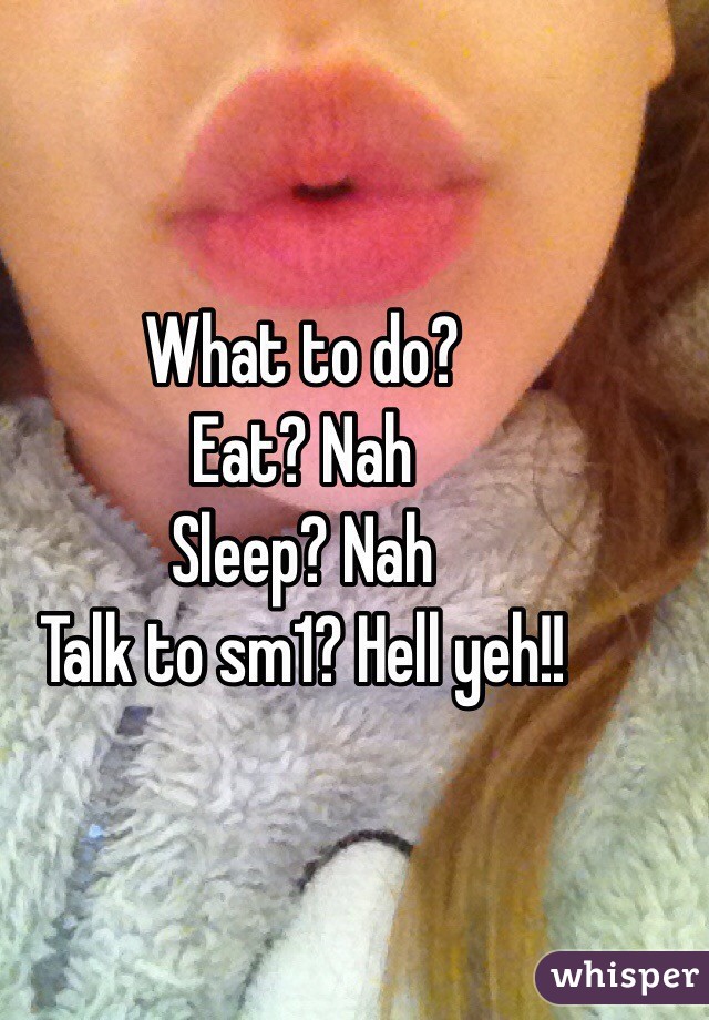 What to do? 
Eat? Nah
Sleep? Nah
Talk to sm1? Hell yeh!!
