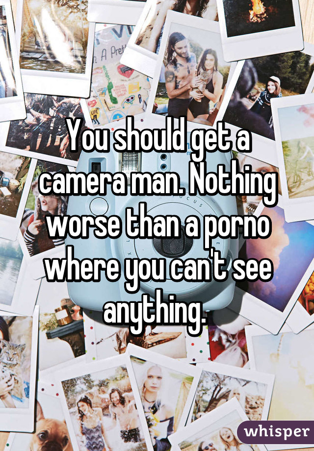 You should get a camera man. Nothing worse than a porno where you can't see anything. 