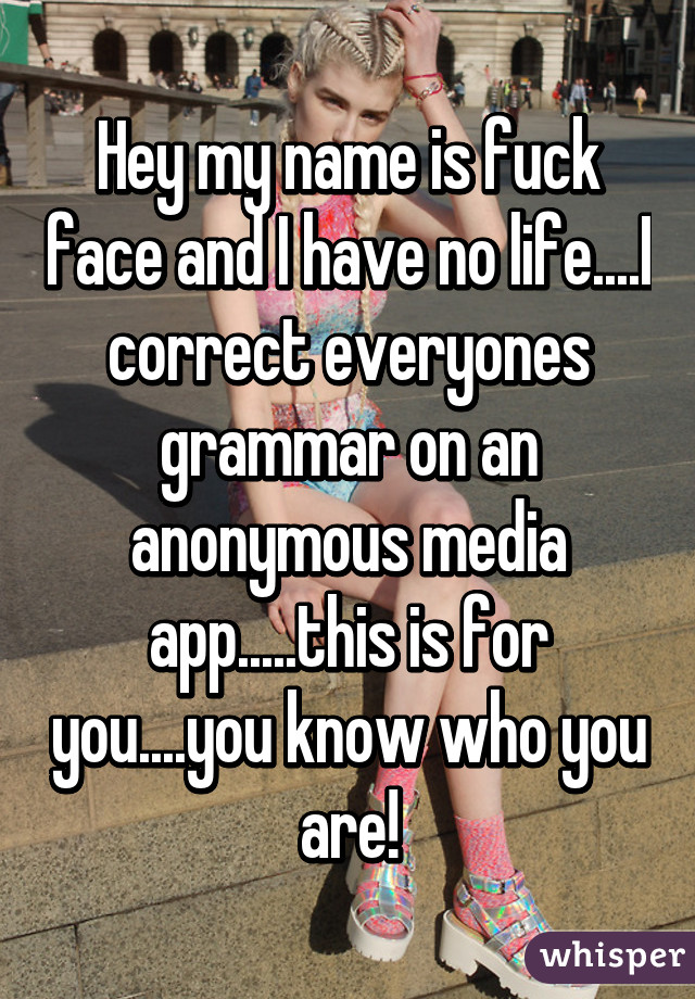 Hey my name is fuck face and I have no life....I correct everyones grammar on an anonymous media app.....this is for you....you know who you are!