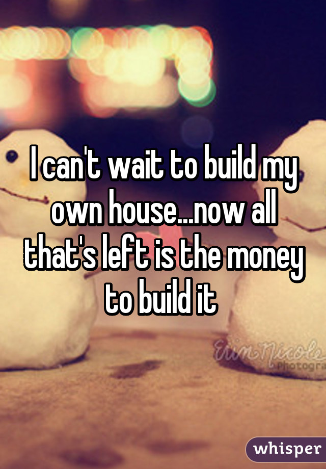 I can't wait to build my own house...now all that's left is the money to build it 