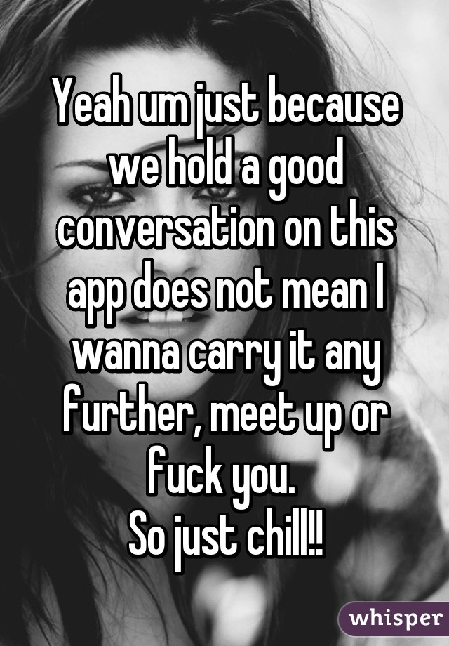 Yeah um just because we hold a good conversation on this app does not mean I wanna carry it any further, meet up or fuck you. 
So just chill!!