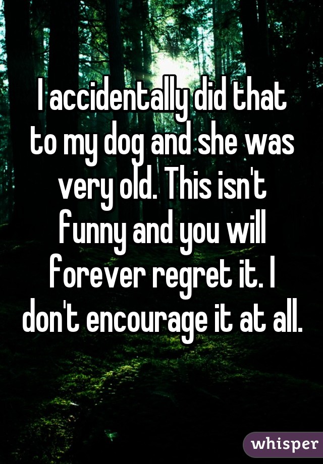 I accidentally did that to my dog and she was very old. This isn't funny and you will forever regret it. I don't encourage it at all. 