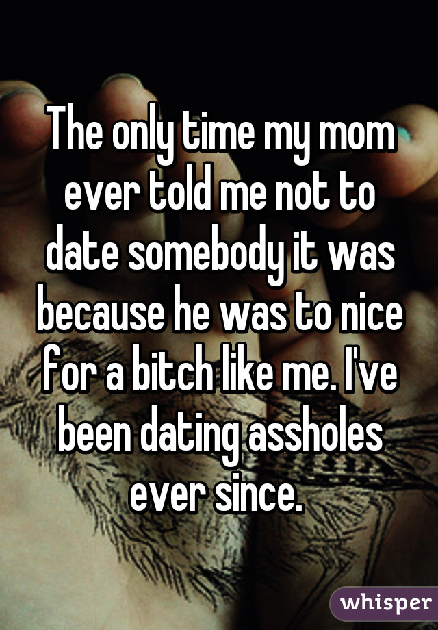 The only time my mom ever told me not to date somebody it was because he was to nice for a bitch like me. I've been dating assholes ever since. 