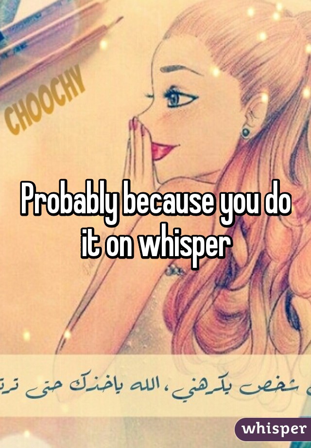 Probably because you do it on whisper