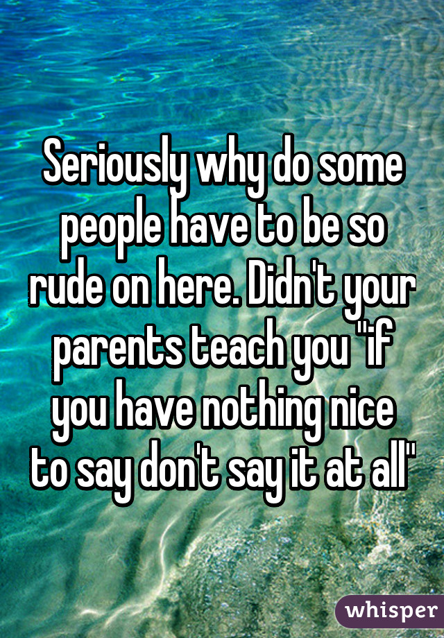 Seriously why do some people have to be so rude on here. Didn't your parents teach you "if you have nothing nice to say don't say it at all"