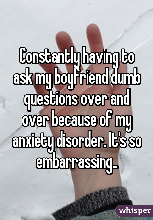 Constantly having to ask my boyfriend dumb questions over and over because of my anxiety disorder. It's so embarrassing..