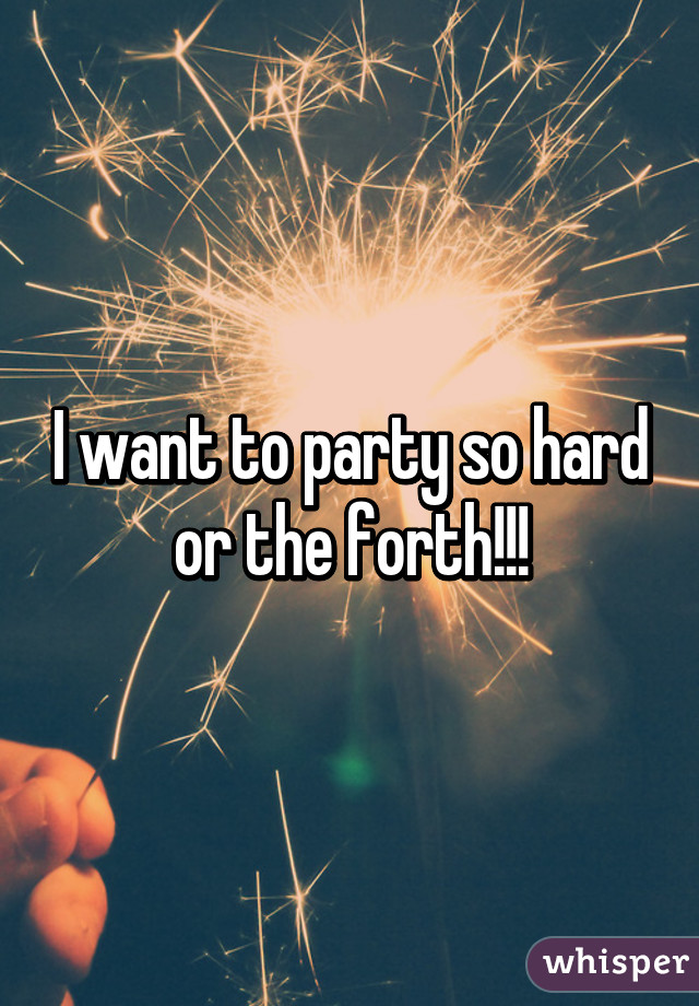 I want to party so hard or the forth!!!