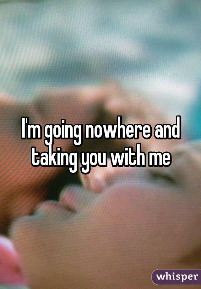 I'm going nowhere and taking you with me