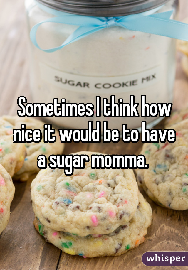 Sometimes I think how nice it would be to have a sugar momma. 