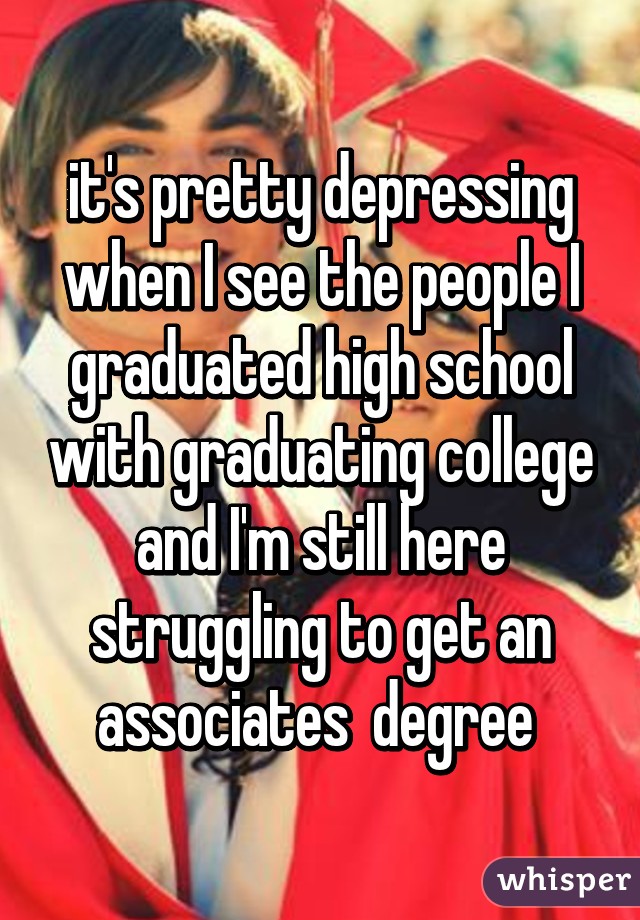 it's pretty depressing when I see the people I graduated high school with graduating college and I'm still here struggling to get an associates  degree 