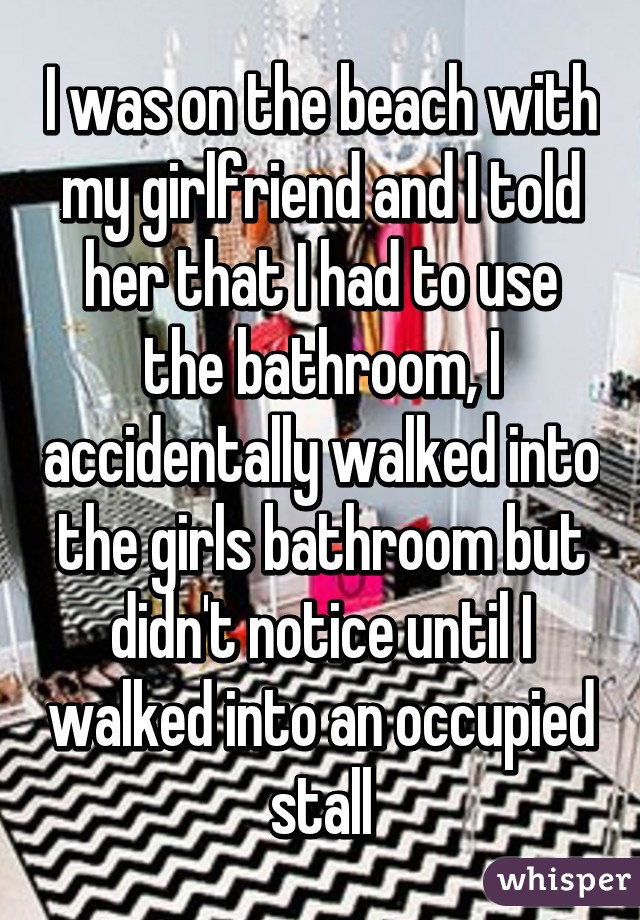 I was on the beach with my girlfriend and I told her that I had to use the bathroom, I accidentally walked into the girls bathroom but didn't notice until I walked into an occupied stall
