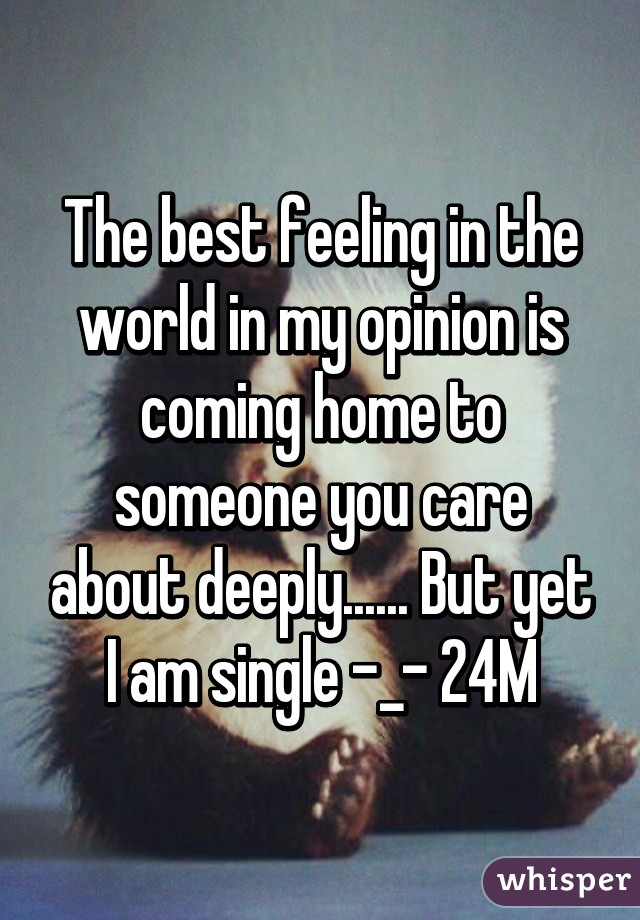 The best feeling in the world in my opinion is coming home to someone you care about deeply...... But yet I am single -_- 24M