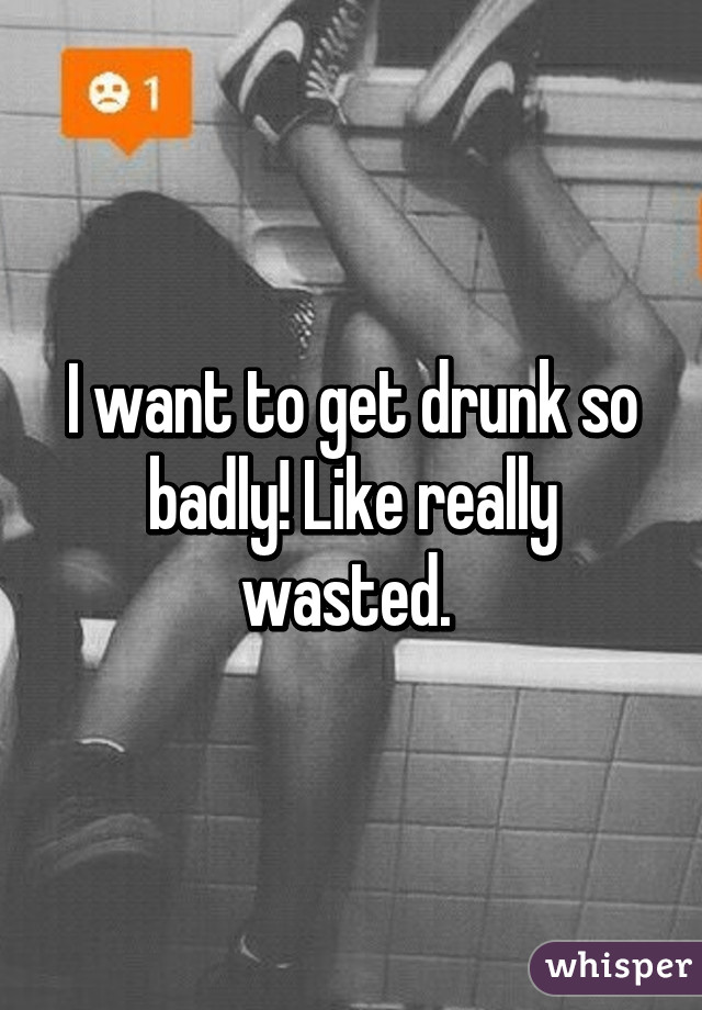 I want to get drunk so badly! Like really wasted. 