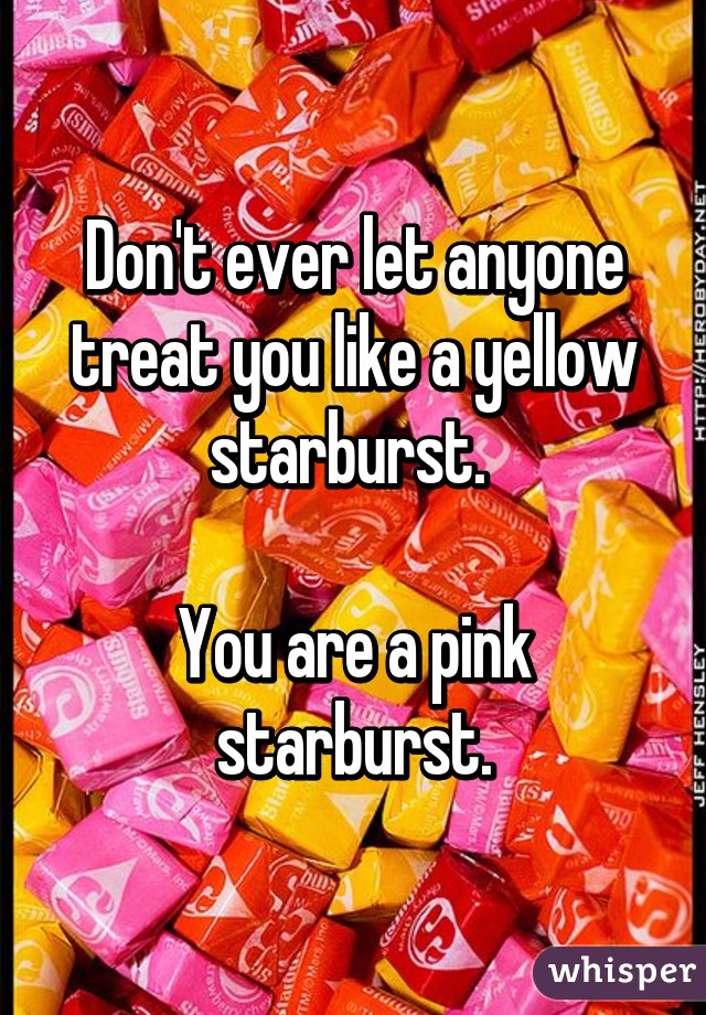 Don't ever let anyone treat you like a yellow starburst. 

You are a pink starburst.