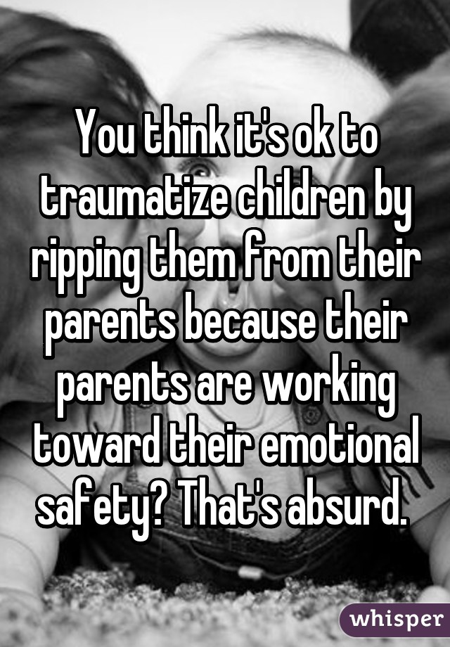 You think it's ok to traumatize children by ripping them from their parents because their parents are working toward their emotional safety? That's absurd. 