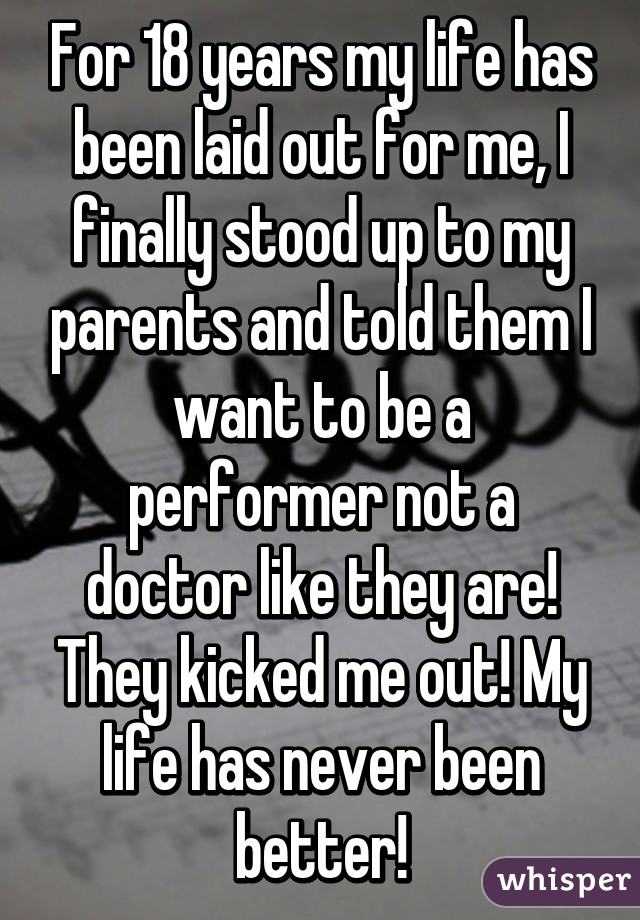 For 18 years my life has been laid out for me, I finally stood up to my parents and told them I want to be a performer not a doctor like they are! They kicked me out! My life has never been better!