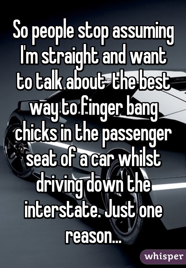 So people stop assuming I'm straight and want to talk about  the best way to finger bang chicks in the passenger seat of a car whilst driving down the interstate. Just one reason...