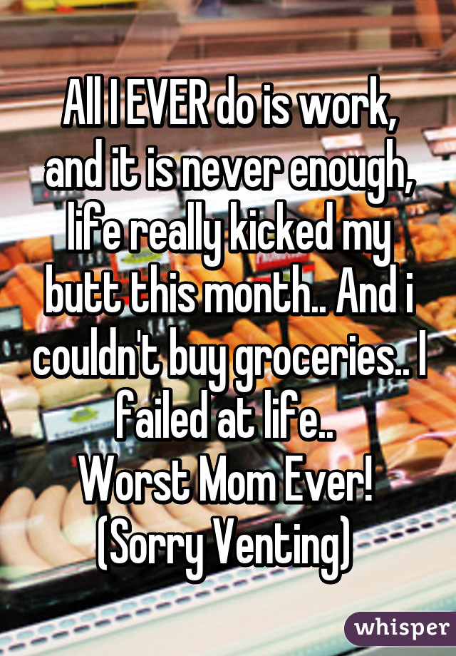 All I EVER do is work, and it is never enough, life really kicked my butt this month.. And i couldn't buy groceries.. I failed at life.. 
Worst Mom Ever! 
(Sorry Venting) 