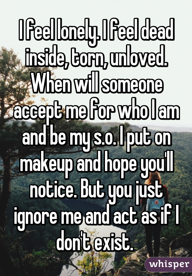 I feel lonely. I feel dead inside, torn, unloved. When will someone accept me for who I am and be my s.o. I put on makeup and hope you'll notice. But you just ignore me and act as if I don't exist. 