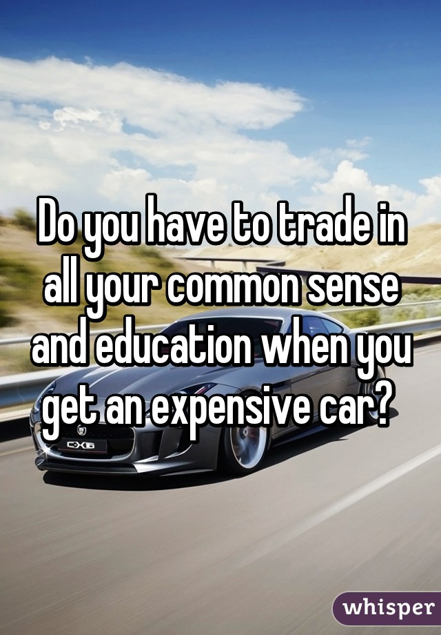 Do you have to trade in all your common sense and education when you get an expensive car? 