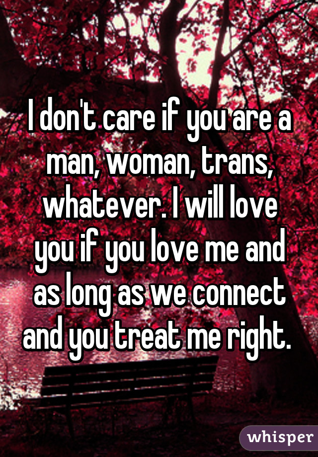 I don't care if you are a man, woman, trans, whatever. I will love you if you love me and as long as we connect and you treat me right. 