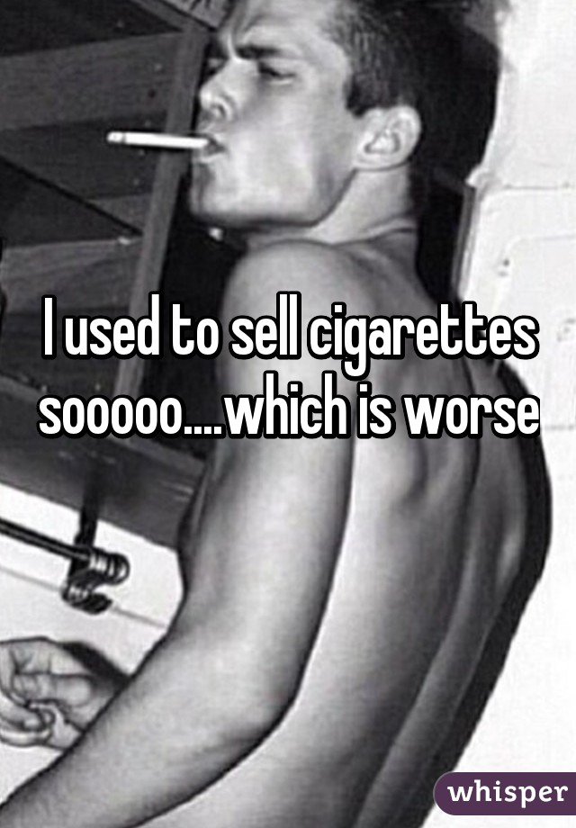 I used to sell cigarettes sooooo....which is worse 