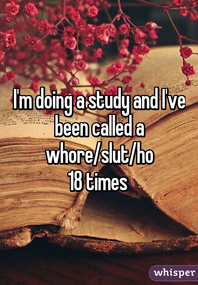 I'm doing a study and I've been called a whore/slut/ho
18 times 