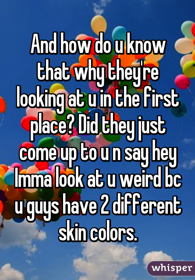 And how do u know that why they're looking at u in the first place? Did they just come up to u n say hey Imma look at u weird bc u guys have 2 different skin colors.