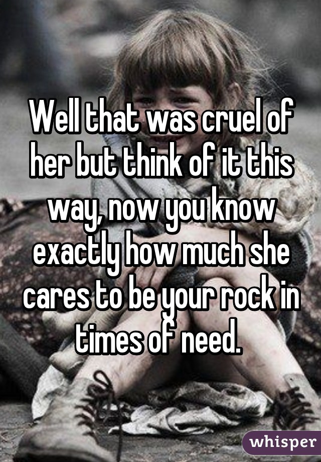 Well that was cruel of her but think of it this way, now you know exactly how much she cares to be your rock in times of need. 