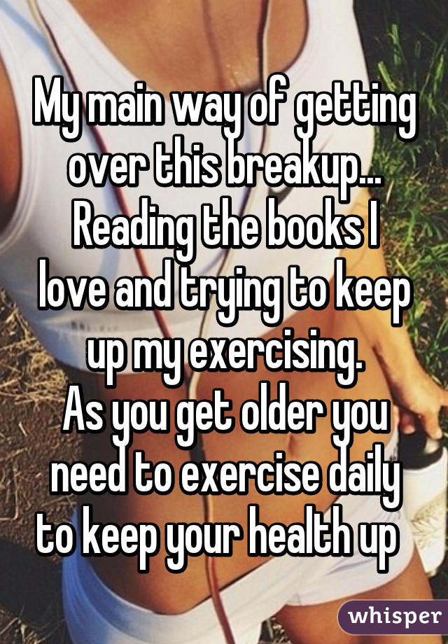 My main way of getting over this breakup...
Reading the books I love and trying to keep up my exercising.
As you get older you need to exercise daily to keep your health up  