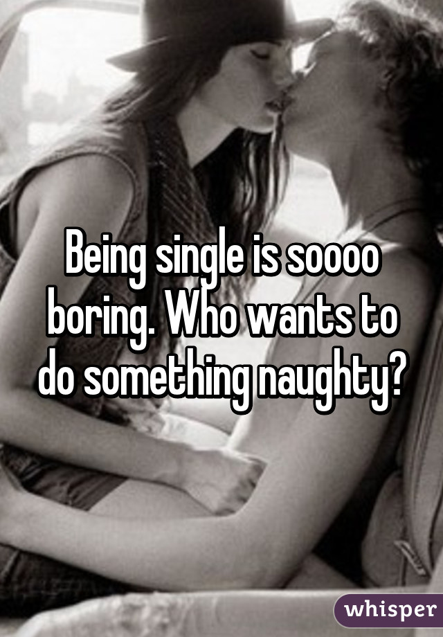 Being single is soooo boring. Who wants to do something naughty?