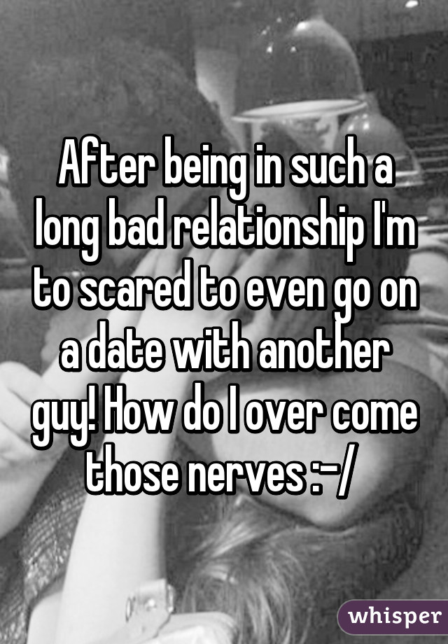 After being in such a long bad relationship I'm to scared to even go on a date with another guy! How do I over come those nerves :-/ 