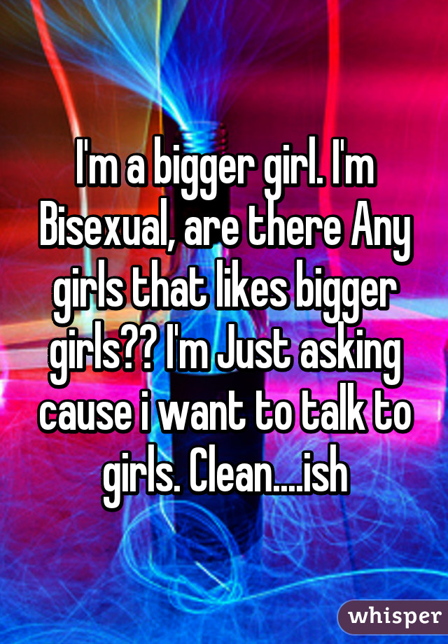 I'm a bigger girl. I'm Bisexual, are there Any girls that likes bigger girls?? I'm Just asking cause i want to talk to girls. Clean....ish