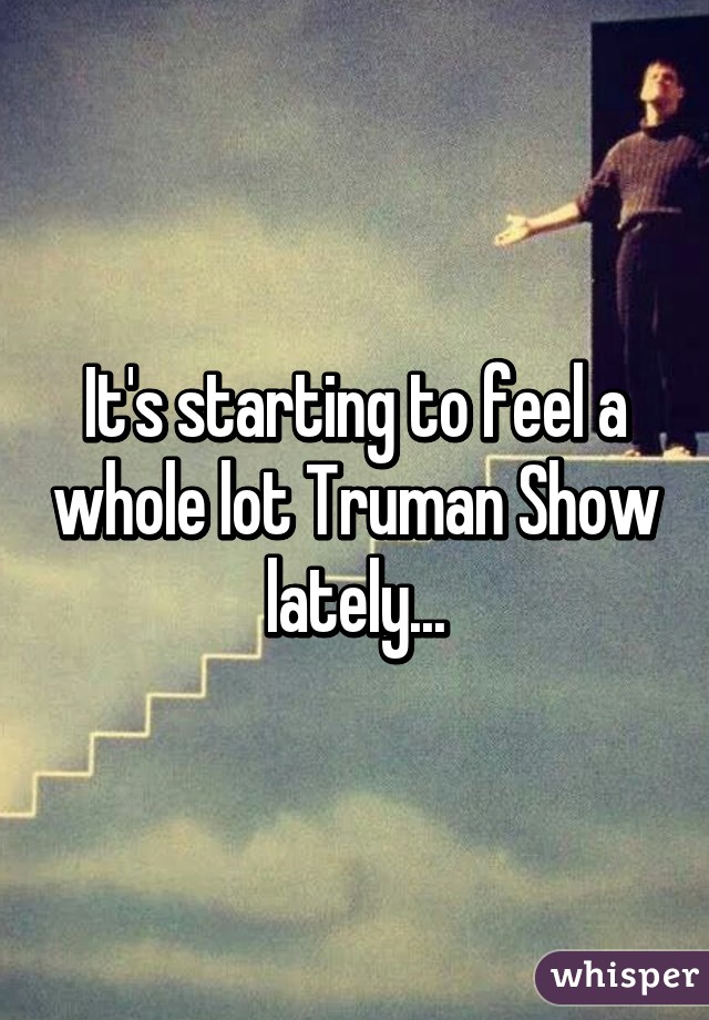 It's starting to feel a whole lot Truman Show lately...