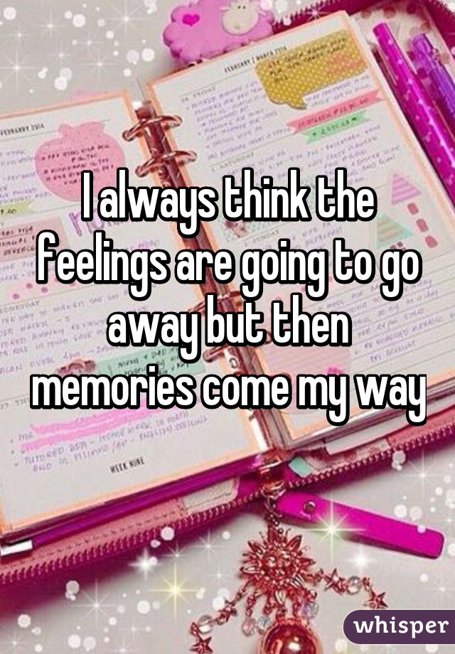 I always think the feelings are going to go away but then memories come my way 