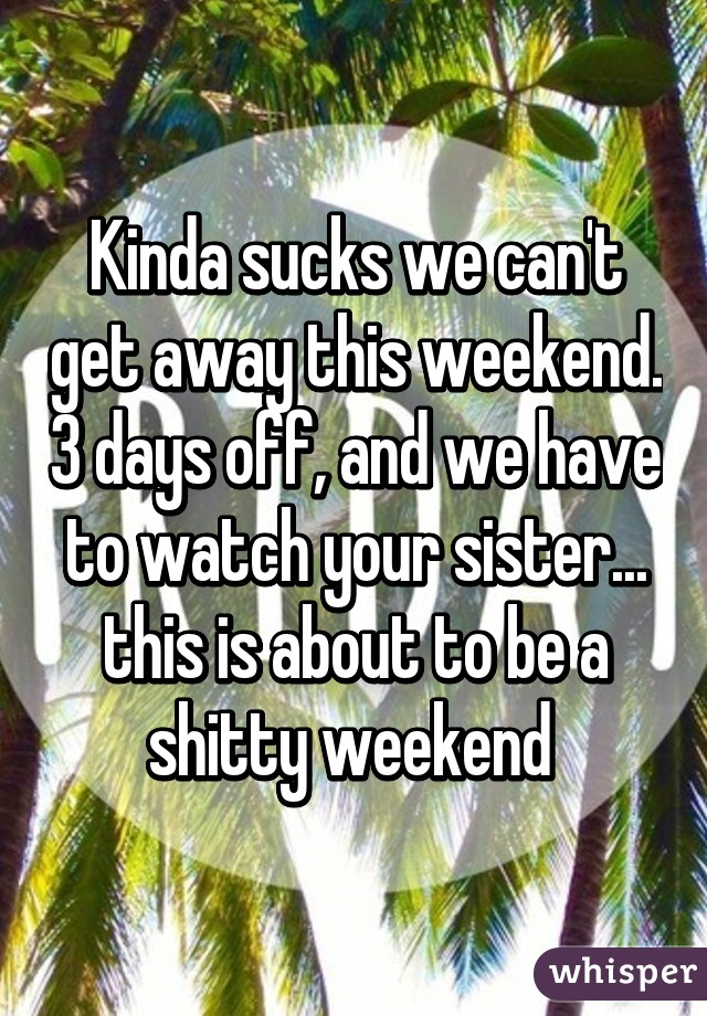 Kinda sucks we can't get away this weekend. 3 days off, and we have to watch your sister... this is about to be a shitty weekend 