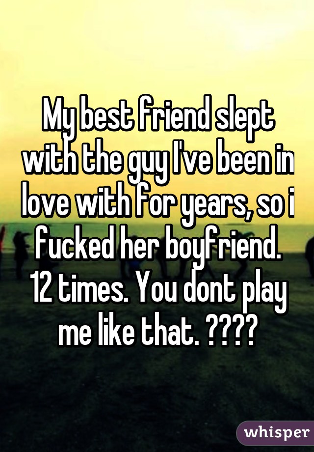 My best friend slept with the guy I've been in love with for years, so i fucked her boyfriend. 12 times. You dont play me like that. ✋😘✌️