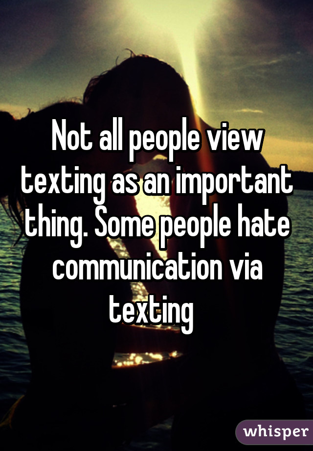 Not all people view texting as an important thing. Some people hate communication via texting  