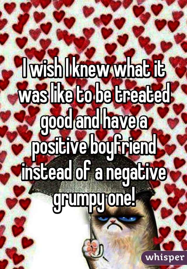 I wish I knew what it was like to be treated good and have a positive boyfriend instead of a negative grumpy one!