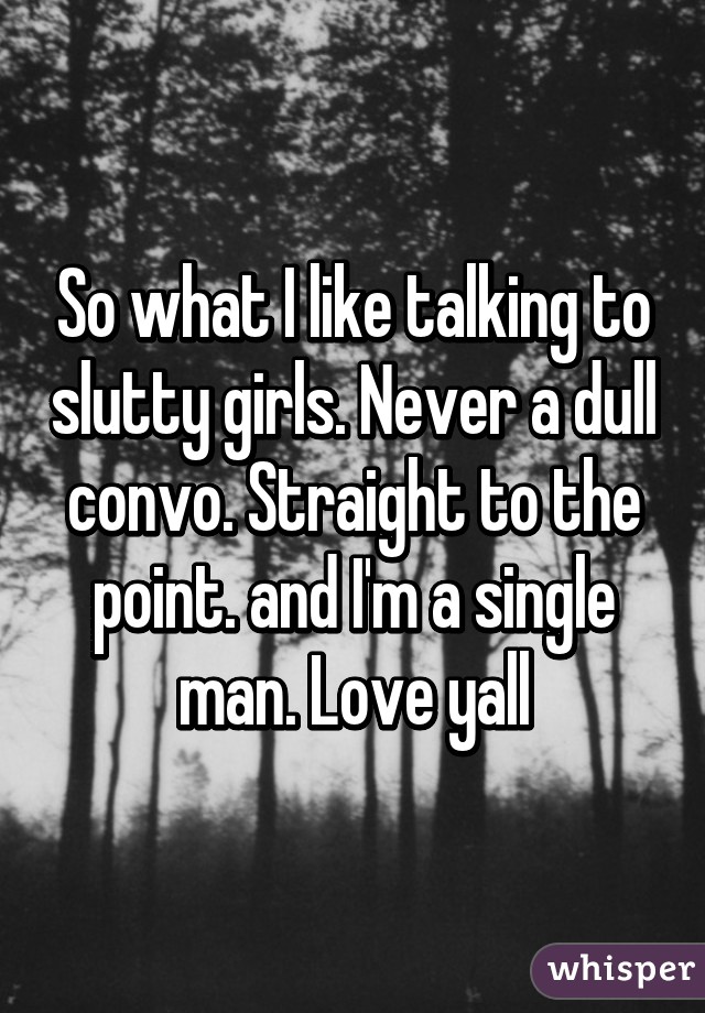 So what I like talking to slutty girls. Never a dull convo. Straight to the point. and I'm a single man. Love yall