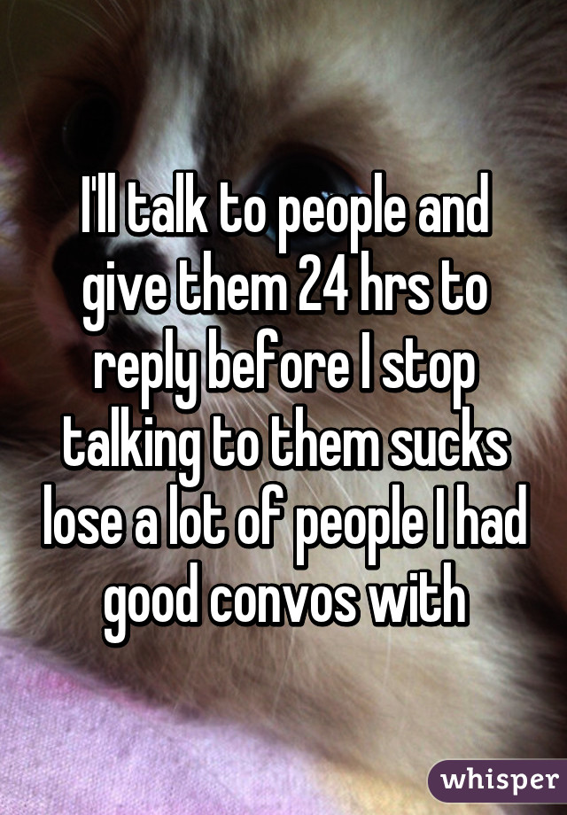 I'll talk to people and give them 24 hrs to reply before I stop talking to them sucks lose a lot of people I had good convos with