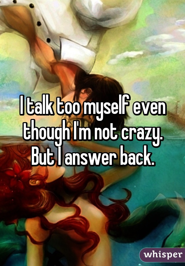 I talk too myself even though I'm not crazy. But I answer back.