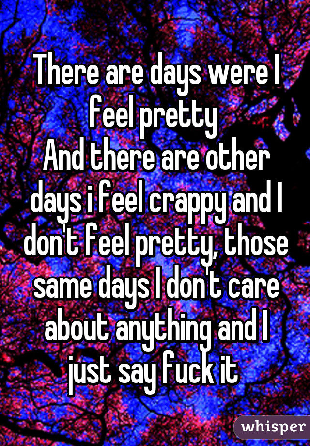 There are days were I feel pretty 
And there are other days i feel crappy and I don't feel pretty, those same days I don't care about anything and I just say fuck it 