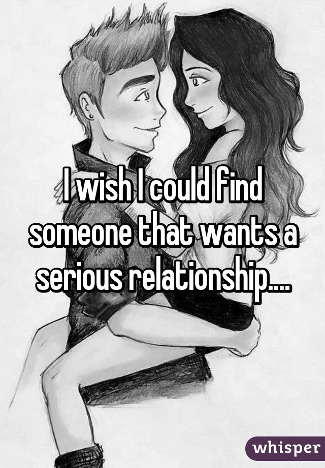 I wish I could find someone that wants a serious relationship....