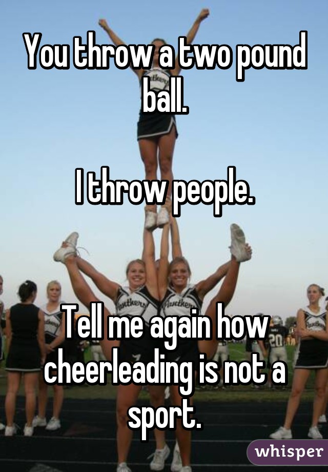 You throw a two pound ball.

I throw people.


Tell me again how cheerleading is not a sport.